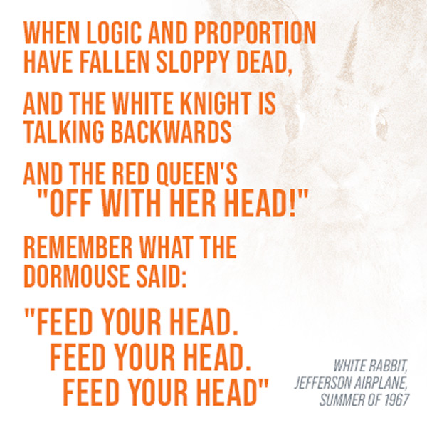 When long and proportion have fallen sloppy dead, and the white knight is talking backwards and the red queen's 'OFF WITH HER HEAD!' Remember what the dormouse said : 'Feed your head. Feed your head. Feed your head.' -White Rabbit, Jefferson Airplane, summer of 1967